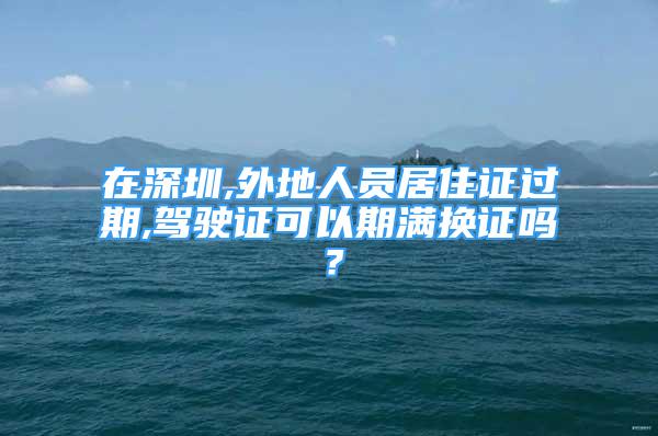 在深圳,外地人員居住證過期,駕駛證可以期滿換證嗎？