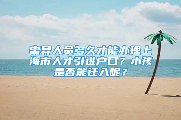 離異人員多久才能辦理上海市人才引進戶口？小孩是否能遷入呢？