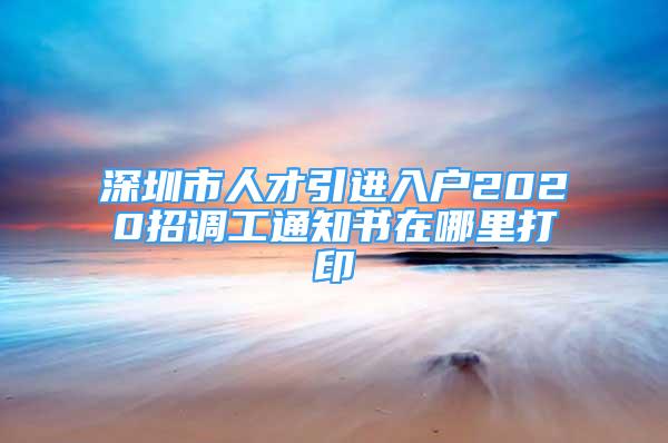 深圳市人才引進(jìn)入戶2020招調(diào)工通知書在哪里打印