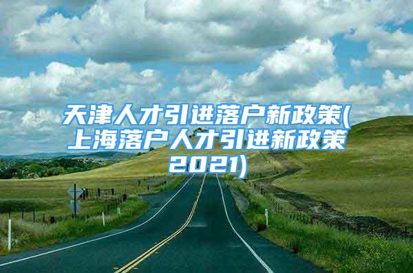 天津人才引進(jìn)落戶新政策(上海落戶人才引進(jìn)新政策2021)