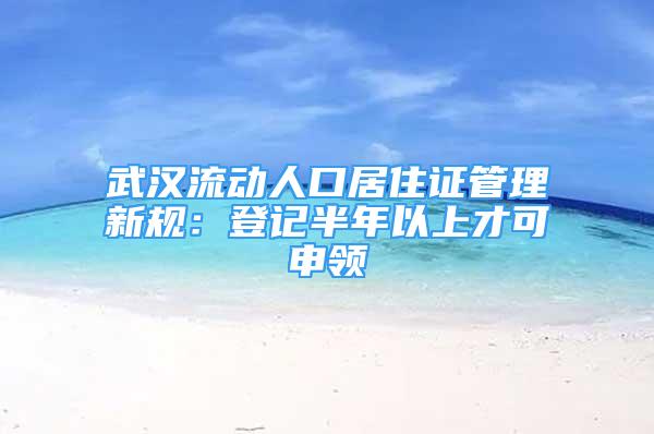 武漢流動(dòng)人口居住證管理新規(guī)：登記半年以上才可申領(lǐng)