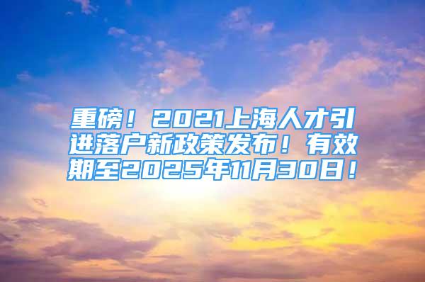 重磅！2021上海人才引進(jìn)落戶新政策發(fā)布！有效期至2025年11月30日！