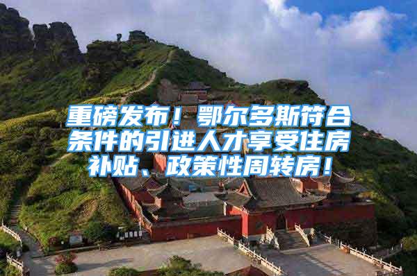 重磅發(fā)布！鄂爾多斯符合條件的引進人才享受住房補貼、政策性周轉房！