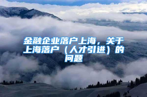 金融企業(yè)落戶上海，關(guān)于上海落戶（人才引進(jìn)）的問題