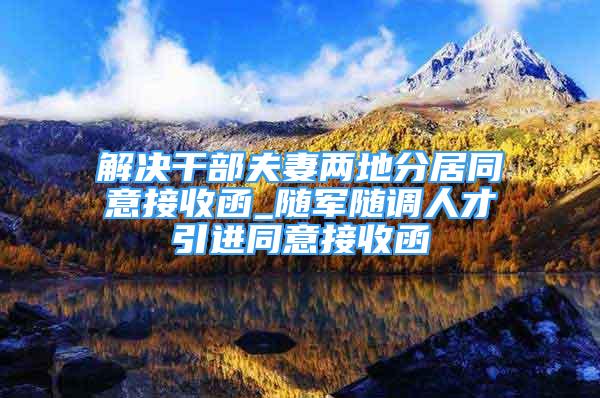 解決干部夫妻兩地分居同意接收函_隨軍隨調(diào)人才引進同意接收函