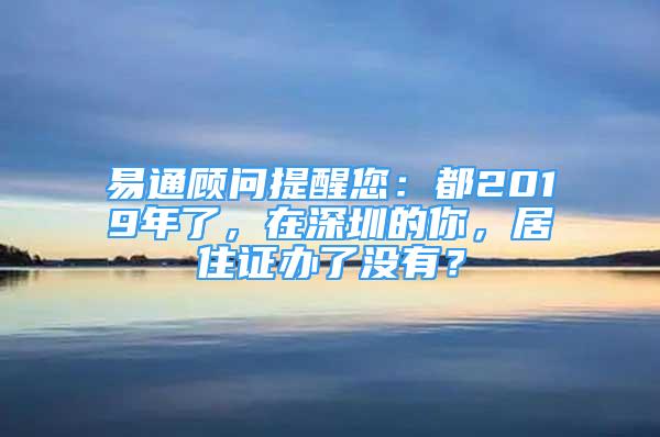 易通顧問提醒您：都2019年了，在深圳的你，居住證辦了沒有？