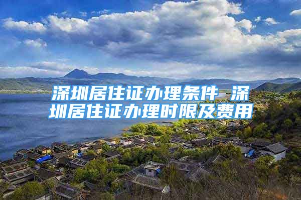 深圳居住證辦理?xiàng)l件 深圳居住證辦理時(shí)限及費(fèi)用