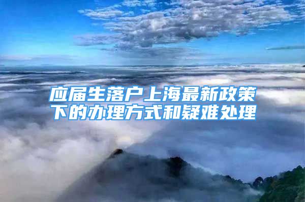 應(yīng)屆生落戶上海最新政策下的辦理方式和疑難處理