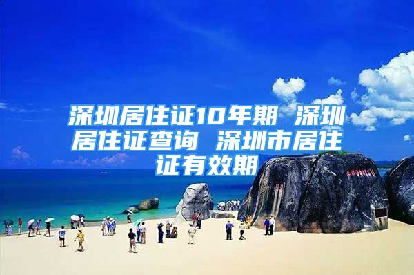 深圳居住證10年期 深圳居住證查詢 深圳市居住證有效期