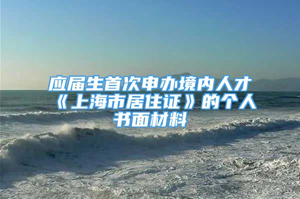 應(yīng)屆生首次申辦境內(nèi)人才《上海市居住證》的個(gè)人書(shū)面材料