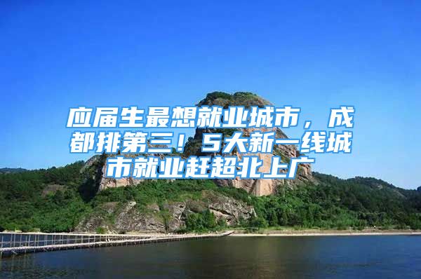 應(yīng)屆生最想就業(yè)城市，成都排第三！5大新一線城市就業(yè)趕超北上廣