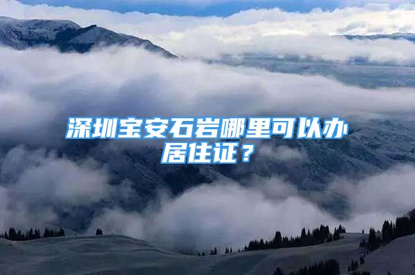 深圳寶安石巖哪里可以辦居住證？