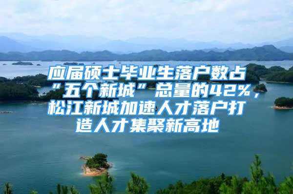 應(yīng)屆碩士畢業(yè)生落戶數(shù)占“五個新城”總量的42%，松江新城加速人才落戶打造人才集聚新高地