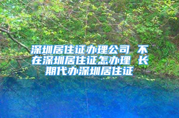 深圳居住證辦理公司 不在深圳居住證怎辦理 長期代辦深圳居住證