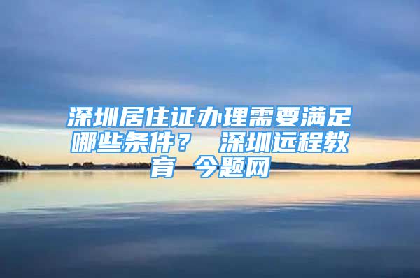 深圳居住證辦理需要滿足哪些條件？ 深圳遠程教育 今題網(wǎng)