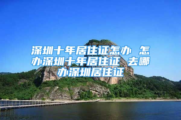 深圳十年居住證怎辦 怎辦深圳十年居住證 去哪辦深圳居住證