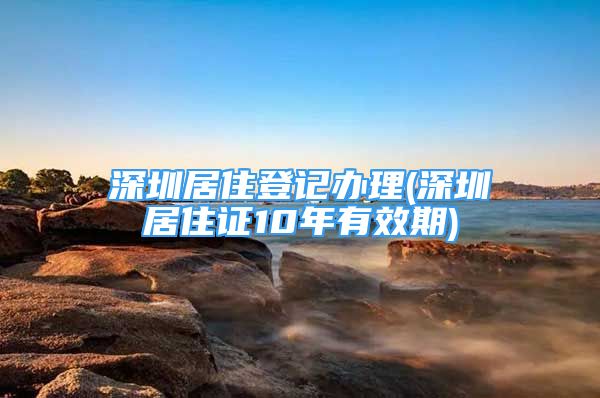 深圳居住登記辦理(深圳居住證10年有效期)