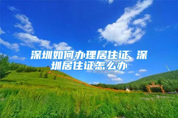 深圳如何辦理居住證 深圳居住證怎么辦