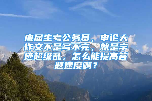 應(yīng)屆生考公務(wù)員，申論大作文不是寫不完，就是字跡超級亂，怎么能提高答題速度??？