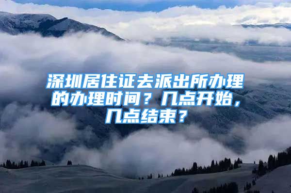 深圳居住證去派出所辦理的辦理時間？幾點開始，幾點結(jié)束？