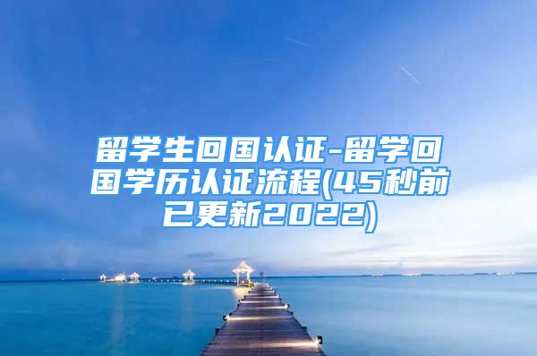 留學生回國認證-留學回國學歷認證流程(45秒前已更新2022)