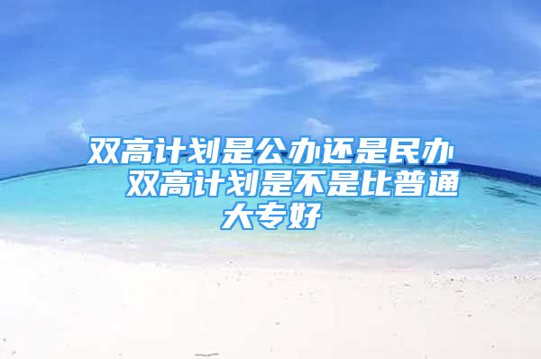 雙高計劃是公辦還是民辦  雙高計劃是不是比普通大專好