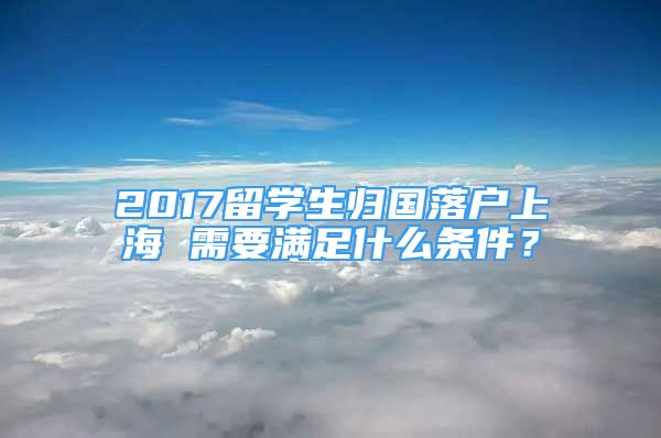 2017留學生歸國落戶上海 需要滿足什么條件？