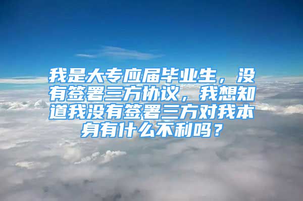 我是大專應(yīng)屆畢業(yè)生，沒有簽署三方協(xié)議，我想知道我沒有簽署三方對(duì)我本身有什么不利嗎？