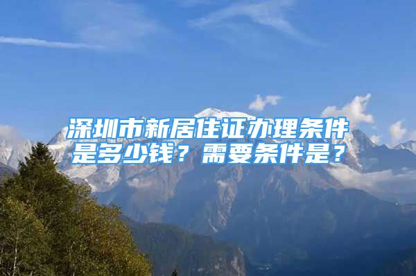 深圳市新居住證辦理條件是多少錢？需要條件是？