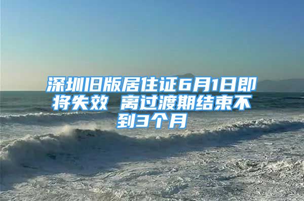 深圳舊版居住證6月1日即將失效 離過渡期結(jié)束不到3個(gè)月