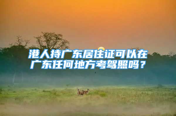 港人持廣東居住證可以在廣東任何地方考駕照嗎？