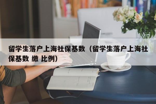 留學(xué)生落戶上海社?；鶖?shù)（留學(xué)生落戶上海社保基數(shù) 繳 比例）