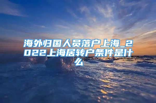 海外歸國(guó)人員落戶(hù)上海_2022上海居轉(zhuǎn)戶(hù)條件是什么