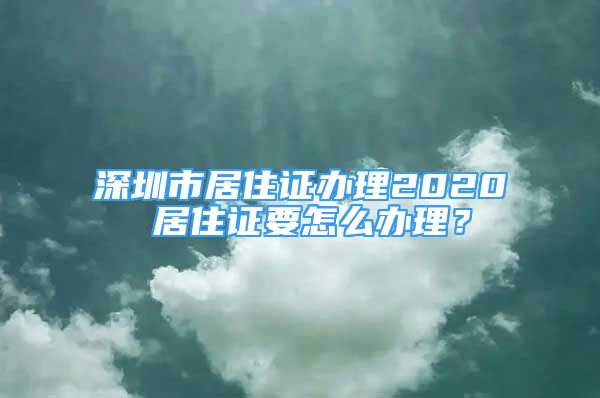 深圳市居住證辦理2020 居住證要怎么辦理？