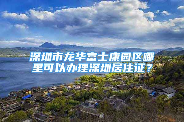 深圳市龍華富士康園區(qū)哪里可以辦理深圳居住證？