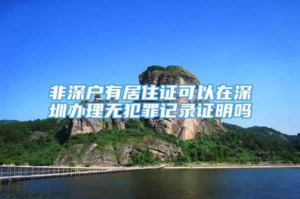 非深戶有居住證可以在深圳辦理無犯罪記錄證明嗎