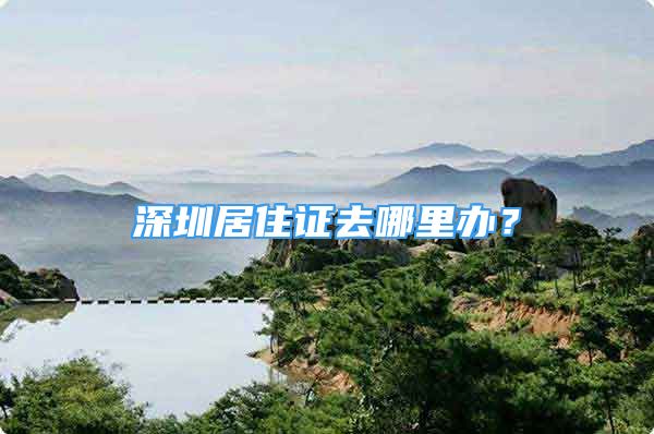 深圳居住證去哪里辦？