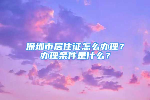 深圳市居住證怎么辦理？辦理條件是什么？