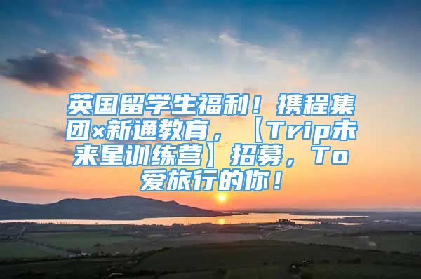 英國留學生福利！攜程集團×新通教育，【Trip未來星訓練營】招募，To愛旅行的你！