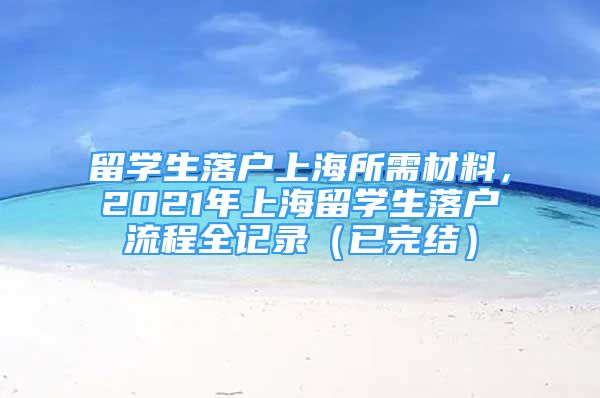 留學(xué)生落戶上海所需材料，2021年上海留學(xué)生落戶流程全記錄（已完結(jié)）