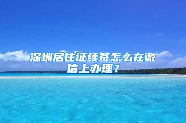 深圳居住證續(xù)簽怎么在微信上辦理？