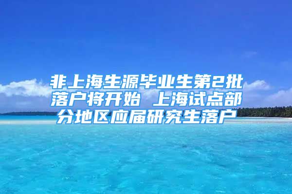 非上海生源畢業(yè)生第2批落戶將開(kāi)始 上海試點(diǎn)部分地區(qū)應(yīng)屆研究生落戶