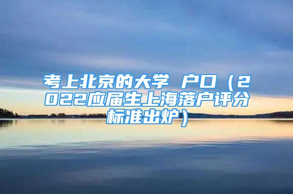 考上北京的大學 戶口（2022應屆生上海落戶評分標準出爐）