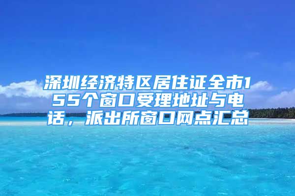 深圳經(jīng)濟(jì)特區(qū)居住證全市155個(gè)窗口受理地址與電話，派出所窗口網(wǎng)點(diǎn)匯總