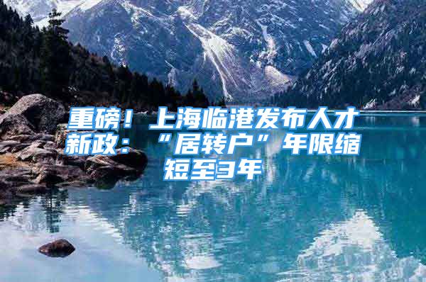 重磅！上海臨港發(fā)布人才新政：“居轉(zhuǎn)戶”年限縮短至3年