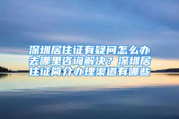 深圳居住證有疑問怎么辦去哪里咨詢解決？深圳居住證簡介辦理渠道有哪些