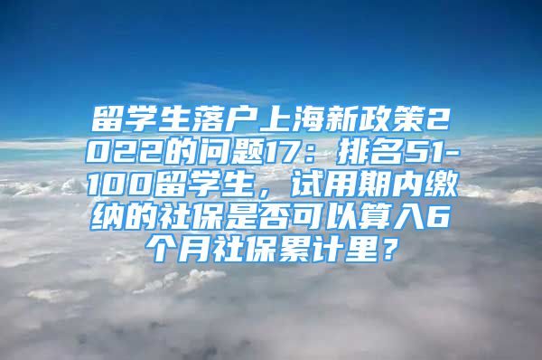 留學(xué)生落戶上海新政策2022的問題17：排名51-100留學(xué)生，試用期內(nèi)繳納的社保是否可以算入6個(gè)月社保累計(jì)里？