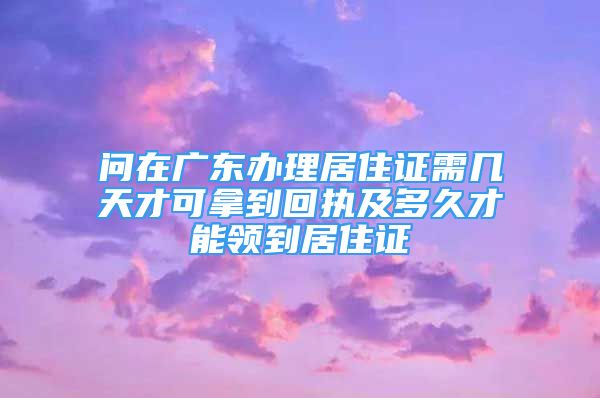 問在廣東辦理居住證需幾天才可拿到回執(zhí)及多久才能領到居住證