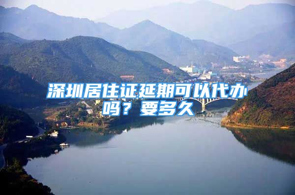 深圳居住證延期可以代辦嗎？要多久