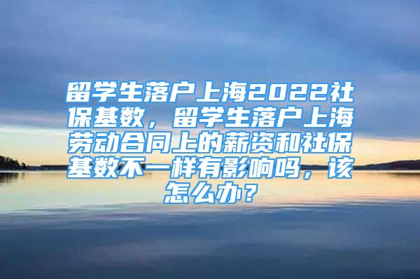 留學(xué)生落戶上海2022社?；鶖?shù)，留學(xué)生落戶上海勞動(dòng)合同上的薪資和社保基數(shù)不一樣有影響嗎，該怎么辦？